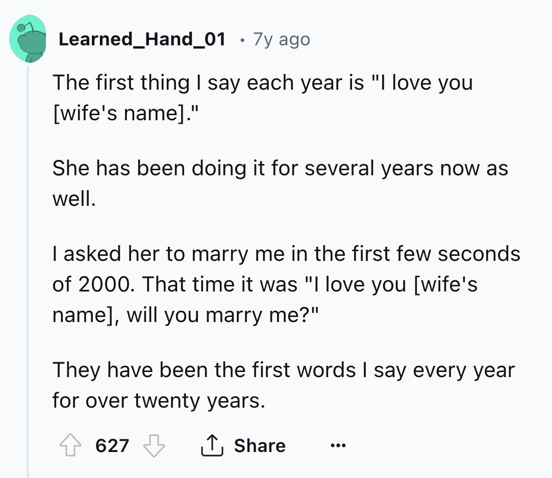 Learned_Hand_01 7y ago The first thing I say each year is I love you . She has been doing it for several years now as well. I asked her to marry me in the first few seconds of 2000. That time it was I love you , will you marry me? They have been the first words I say every year for over twenty years. 627 Share ...