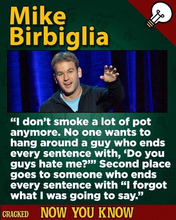 Mike Birbiglia I don't smoke a lot of pot anymore. No one wants to hang around a guy who ends every sentence with, 'Do you guys hate me? Second place goes to someone who ends every sentence with I forgot what I was going to say. CRACKED NOW YOU KNOW