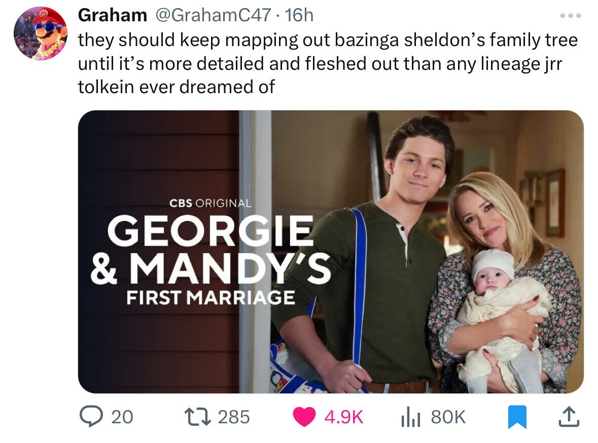 Graham @GrahamC47 16h they should keep mapping out bazinga sheldon's family tree until it's more detailed and fleshed out than any lineage jrr tolkein ever dreamed of CBS ORIGINAL GEORGIE & MANDY'S FIRST MARRIAGE 20 285 4.9K 80K