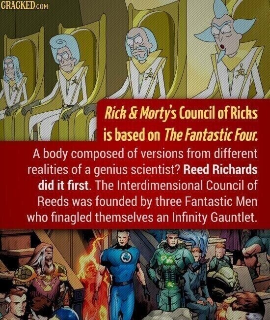 CRACKED.COM Rick & Morty's Council of Ricks is based on The Fantastic Four. A body composed of versions from different realities of a genius scientist? Reed Richards did it first. The Interdimensional Council of Reeds was founded by three Fantastic Men who finagled themselves an Infinity Gauntlet.