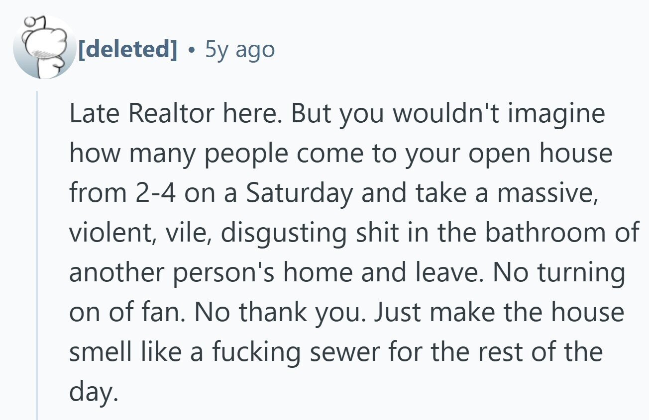 5y ago Late Realtor here. But you wouldn't imagine how many people come to your open house from 2-4 on a Saturday and take a massive, violent, vile, disgusting shit in the bathroom of another person's home and leave. No turning on of fan. No thank you. Just make the house smell like a fucking sewer for the rest of the day.