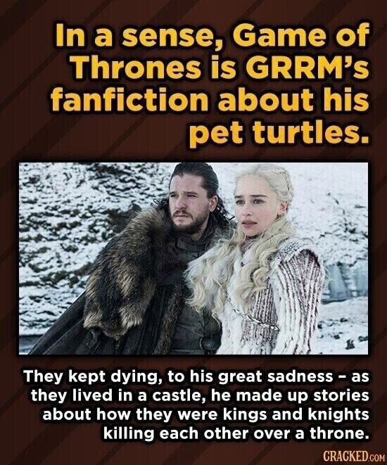 In a sense, Game of Thrones is GRRM's fanfiction about his pet turtles. They kept dying, to his great sadness - as they lived in a castle, he made up stories about how they were kings and knights killing each other over a throne. CRACKED.COM
