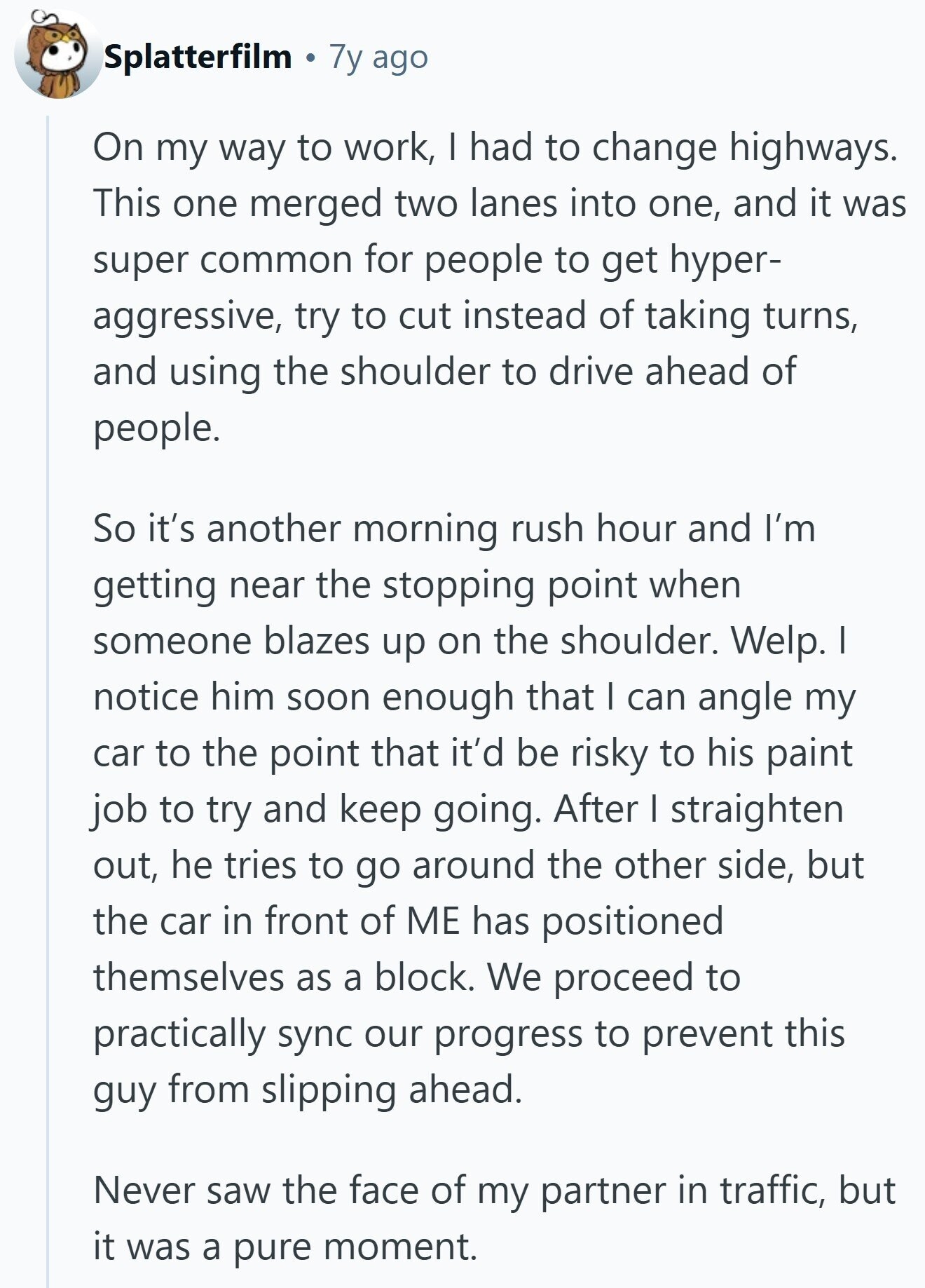 Splatterfilm 7y ago On my way to work, I had to change highways. This one merged two lanes into one, and it was super common for people to get hyper- aggressive, try to cut instead of taking turns, and using the shoulder to drive ahead of people. So it's another morning rush hour and I'm getting near the stopping point when someone blazes up on the shoulder. Welp. I notice him soon enough that I can angle my car to the point that it'd be risky to his paint job to try and keep going. After I straighten out, he