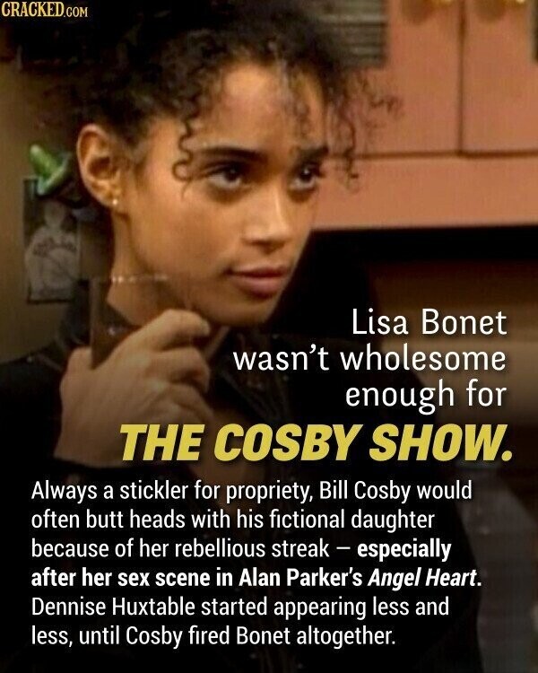 CRACKED.COM Lisa Bonet wasn't wholesome enough for THE COSBY SHOW. Always a stickler for propriety, Bill Cosby would often butt heads with his fictional daughter because of her rebellious streak - especially after her sex scene in Alan Parker's Angel Heart. Dennise Huxtable started appearing less and less, until Cosby fired Bonet altogether.