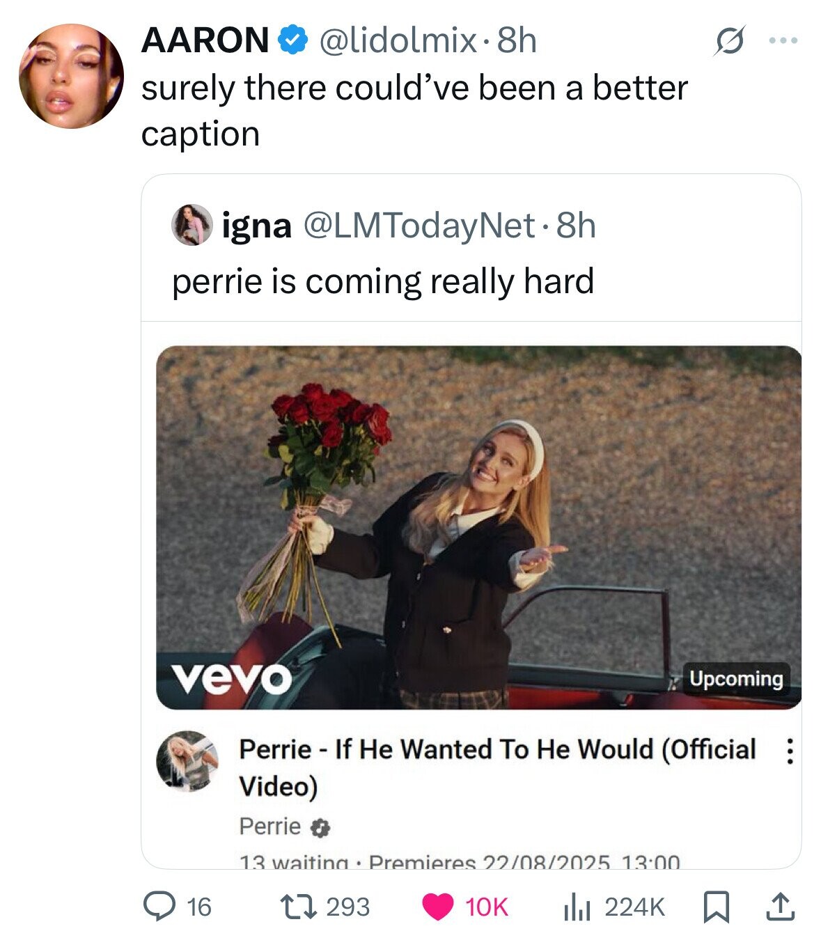 AARON @lidolmix. 8h s ... surely there could've been a better caption igna @LMTodayNet.8h perrie is coming really hard vevo Upcoming Perrie - If Не Wanted To Не Would (Official ... Video) Perrie 13 waiting Premieres 22/08/2025 13:00 16 293 10K del 224K 