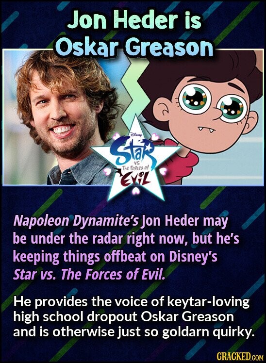 Jon Heder is Oskar Greason Disney StaR vs The FORCES of EViL Napoleon Dynamite's Jon Heder may be under the radar right now, but he's keeping things offbeat on Disney's Star VS. The Forces of Evil. Не provides the voice of keytar-loving high school dropout Oskar Greason and is otherwise just so goldarn quirky. CRACKED.COM