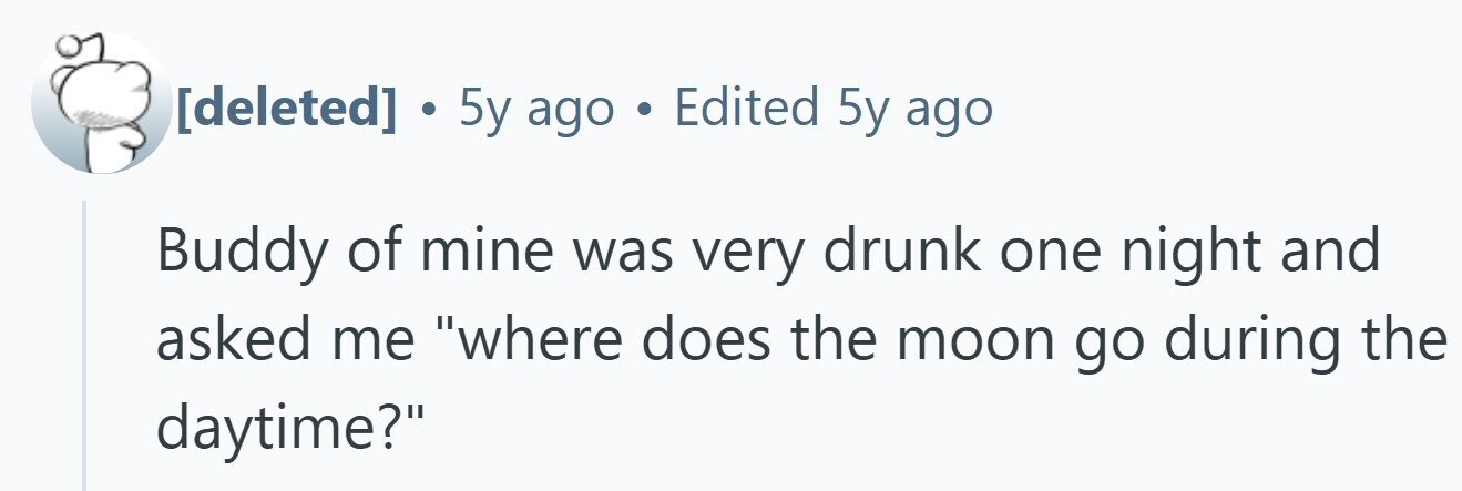  . 5y ago . Edited 5y ago Buddy of mine was very drunk one night and asked me where does the moon go during the daytime? 
