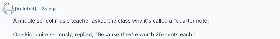  6y ago A middle school music teacher asked the class why it's called a quarter note. One kid, quite seriously, replied, Because they're worth 25-cents each. 