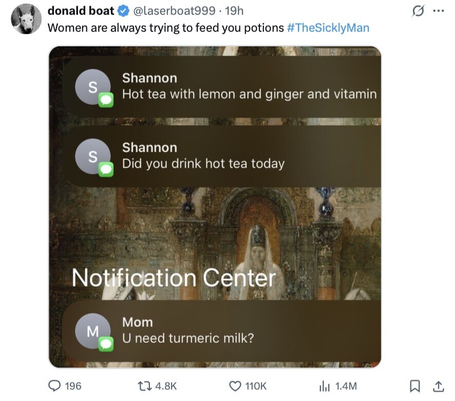 donald boat G @laserboat999 19h ... Women are always trying to feed you potions #TheSicklyMan Shannon S Hot tea with lemon and ginger and vitamin Shannon S Did you drink hot tea today Notification Center Mom M U need turmeric milk? 196 4.8K 110K 1.4M 