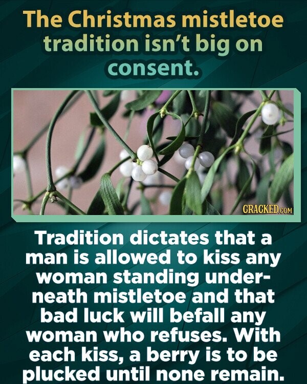 The Christmas mistletoe tradition isn't big on consent. CRACKED.COM Tradition dictates that a man is allowed to kiss any woman standing under- neath mistletoe and that bad luck will befall any woman who refuses. With each kiss, a berry is to be plucked until none remain.