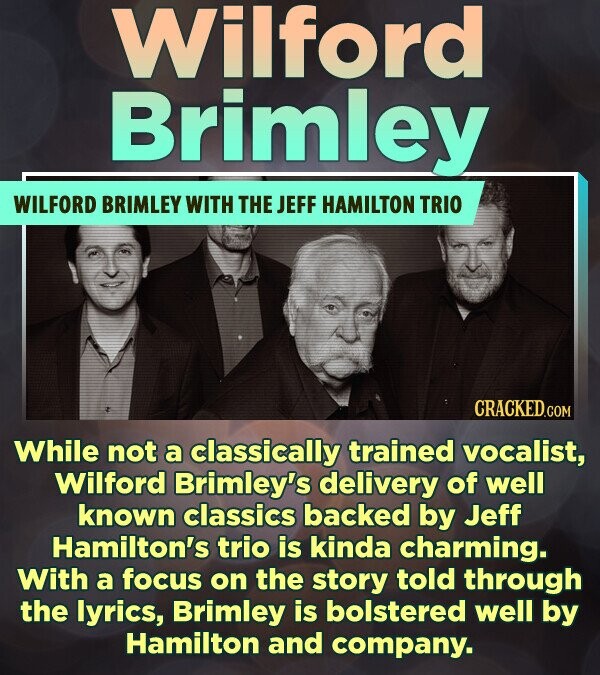 Wilford Brimley WILFORD BRIMLEY WITH THE JEFF HAMILTON TRIO CRACKED.COM While not a classically trained vocalist, Wilford Brimley's delivery of well known classics backed by Jeff Hamilton's trio is kinda charming. With a focus on the story told through the lyrics, Brimley is bolstered well by Hamilton and company.
