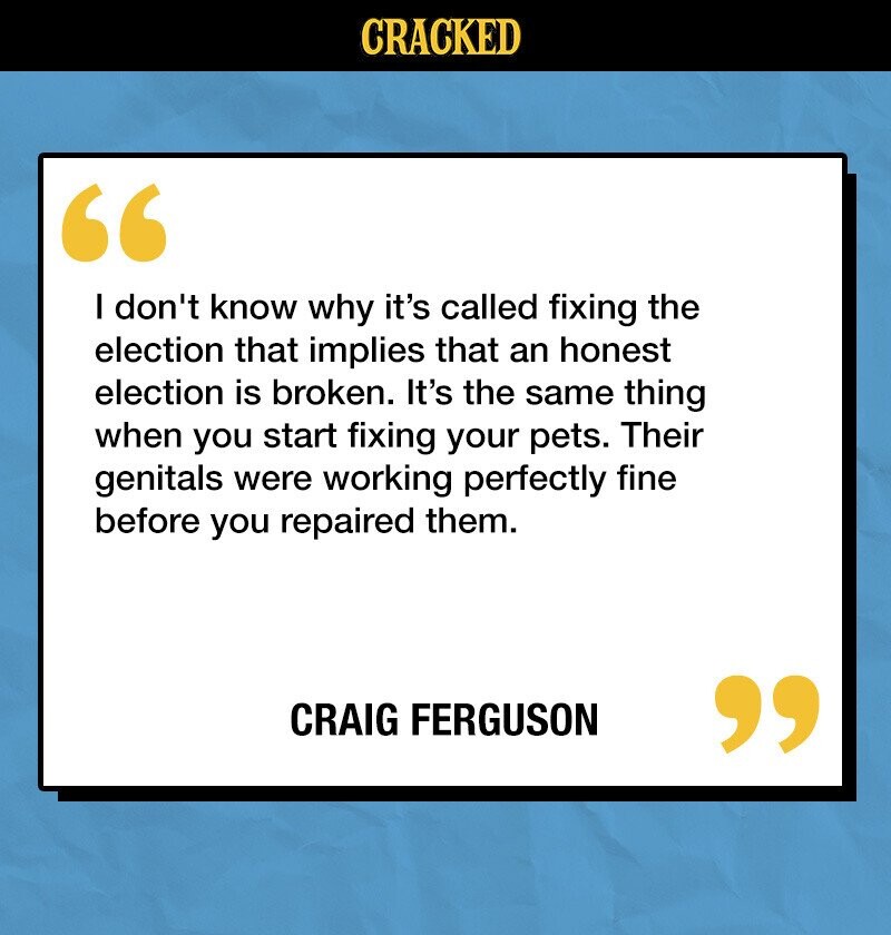 CRACKED I don't know why it's called fixing the election that implies that an honest election is broken. It's the same thing when you start fixing your pets. Their genitals were working perfectly fine before you repaired them. CRAIG FERGUSON 