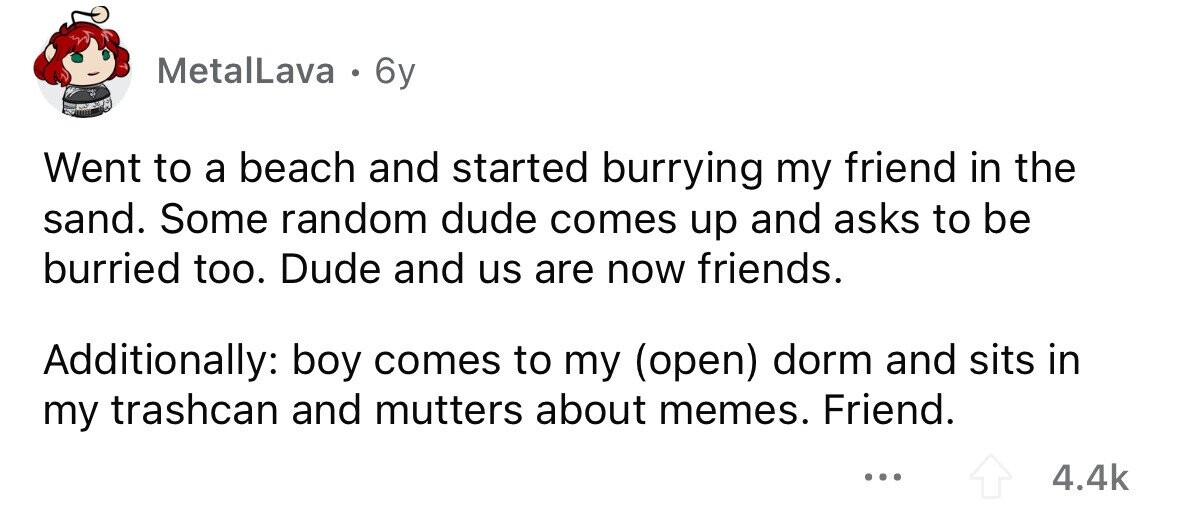 MetalLava . 6y Went to a beach and started burrying my friend in the sand. Some random dude comes up and asks to be burried too. Dude and us are now friends. Additionally: boy comes to my (open) dorm and sits in my trashcan and mutters about memes. Friend. ... 4.4k