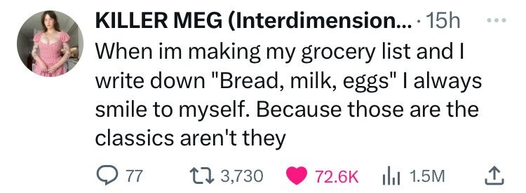 KILLER MEG (Interdimension... 15h ... When im making my grocery list and I write down Bread, milk, eggs I always smile to myself. Because those are the classics aren't they 77 3,730 1.5M 72.6K