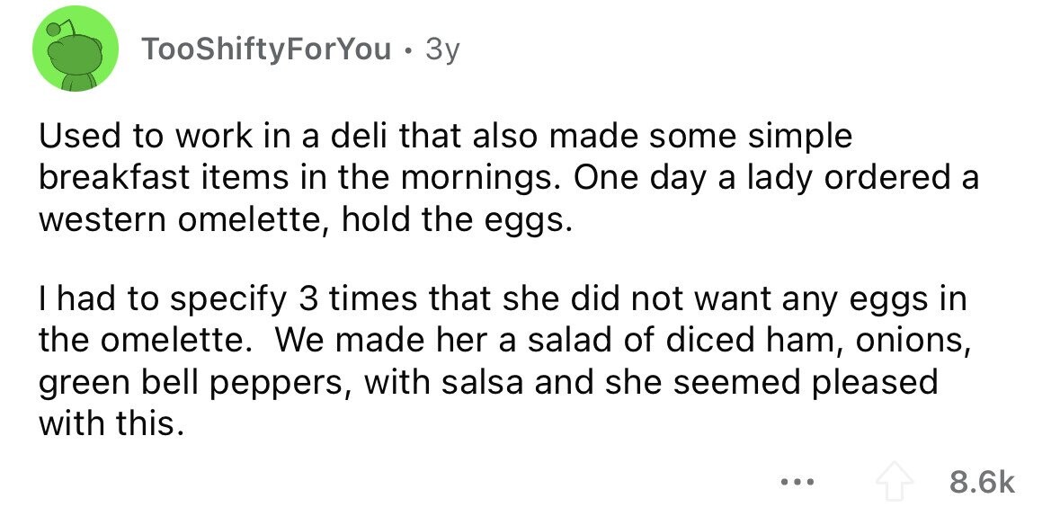 TooShiftyForYou . 3y Used to work in a deli that also made some simple breakfast items in the mornings. One day a lady ordered a western omelette, hold the eggs. I had to specify 3 times that she did not want any eggs in the omelette. We made her a salad of diced ham, onions, green bell peppers, with salsa and she seemed pleased with this. ... 8.6k
