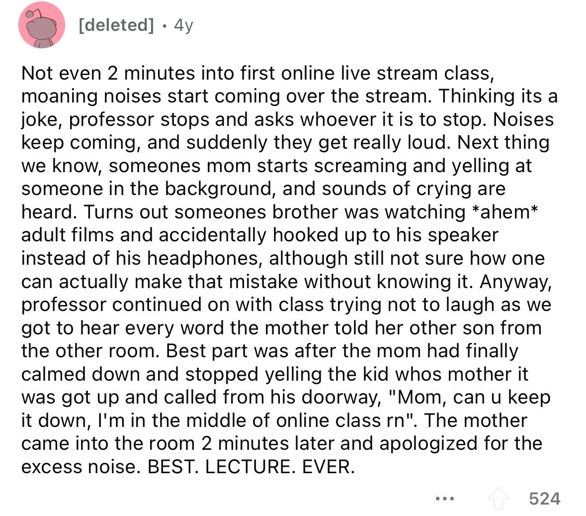 4y Not even 2 minutes into first online live stream class, moaning noises start coming over the stream. Thinking its a joke, professor stops and asks whoever it is to stop. Noises keep coming, and suddenly they get really loud. Next thing we know, someones mom starts screaming and yelling at someone in the background, and sounds of crying are heard. Turns out someones brother was watching *ahem* adult films and accidentally hooked up to his speaker instead of his headphones, although still not sure how one can actually make that mistake without knowing it. Anyway, professor continued on