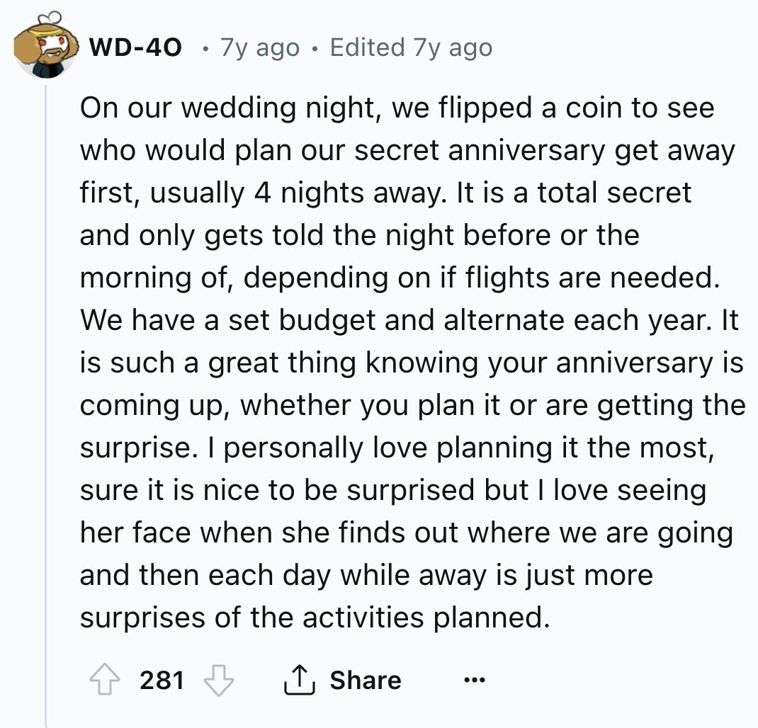 WD-40 7y ago Edited 7y ago On our wedding night, we flipped a coin to see who would plan our secret anniversary get away first, usually 4 nights away. It is a total secret and only gets told the night before or the morning of, depending on if flights are needed. We have a set budget and alternate each year. It is such a great thing knowing your anniversary is coming up, whether you plan it or are getting the surprise. I personally love planning it the most, sure it is nice to be surprised but I love seeing her