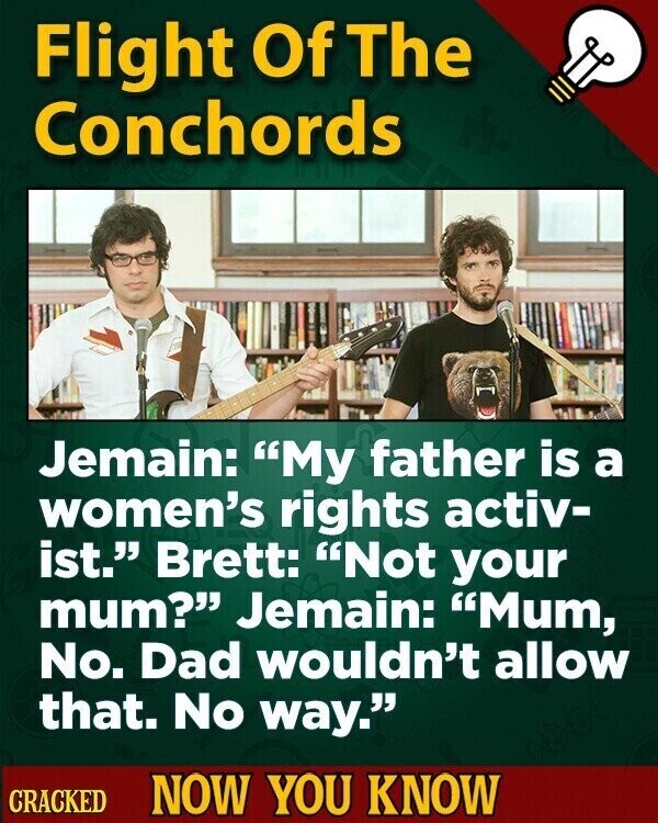 Flight Of The Conchords Jemain: My father is a women's rights activ- ist. Brett: Not your mum? Jemain: Mum, No. Dad wouldn't allow that. No way. CRACKED NOW YOU KNOW