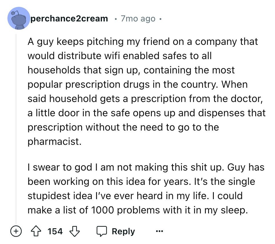 perchance2cream 7mo ago A guy keeps pitching my friend on a company that would distribute wifi enabled safes to all households that sign up, containing the most popular prescription drugs in the country. When said household gets a prescription from the doctor, a little door in the safe opens up and dispenses that prescription without the need to go to the pharmacist. I swear to god I am not making this shit up. Guy has been working on this idea for years. It's the single stupidest idea I've ever heard in my life. I could make a list of 1000