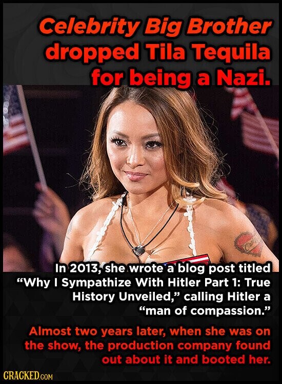 Celebrity Big Brother dropped Tila Tequila for being a Nazi. Carp In 2013, she wrote a blog post titled Why I Sympathize With Hitler Part 1: True History Unveiled, calling Hitler a man of compassion. Almost two years later, when she was on the show, the production company found out about it and booted her. CRACKED.COM