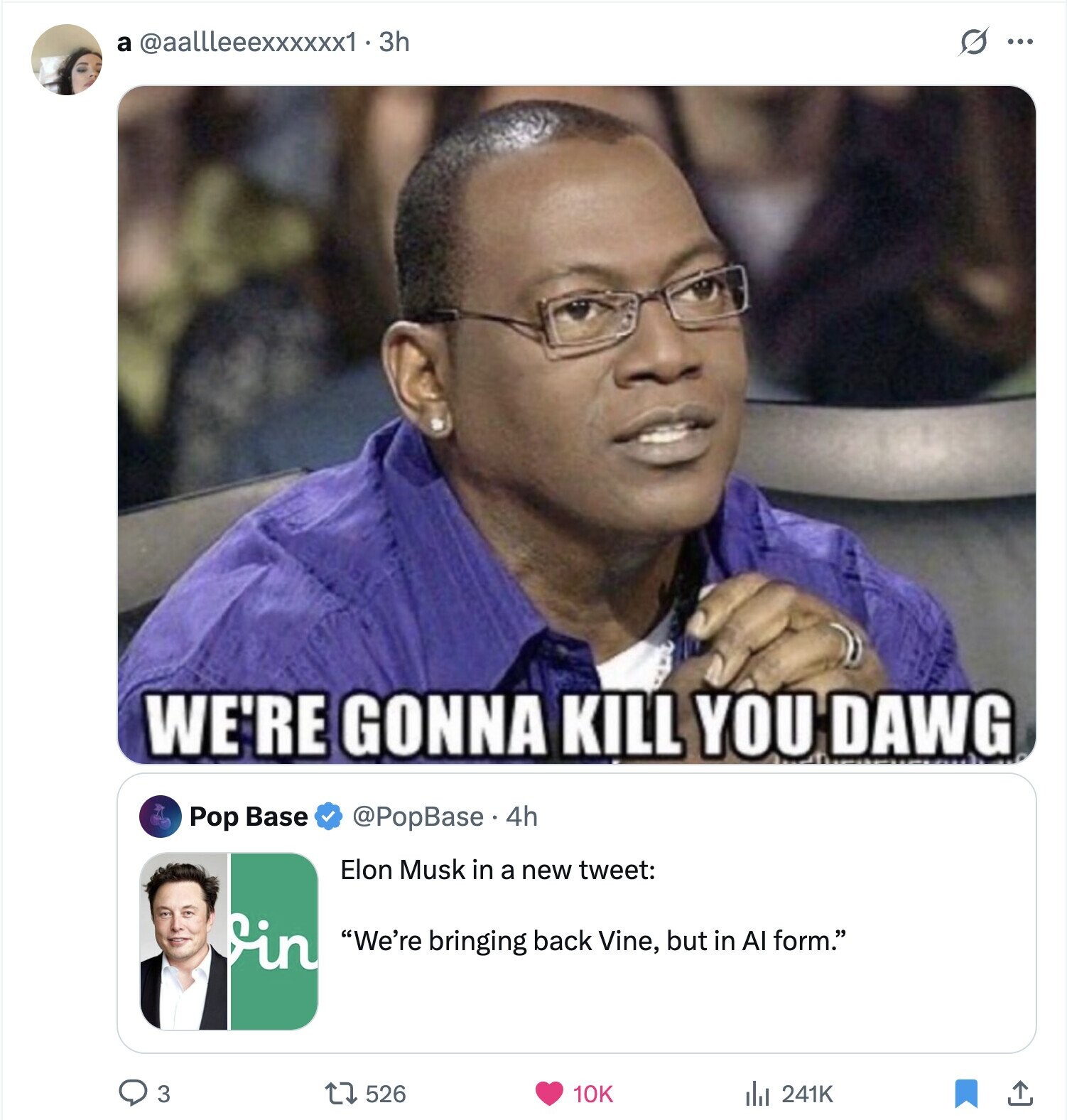 a @aallleeexxxxxx1 . 3 3h s ... WE'RE GONNA KILL YOU DAWG Pop Base @PopBase.4h Elon Musk in a new tweet: in We're bringing back Vine, but in Al form. 3 526 10K 241K