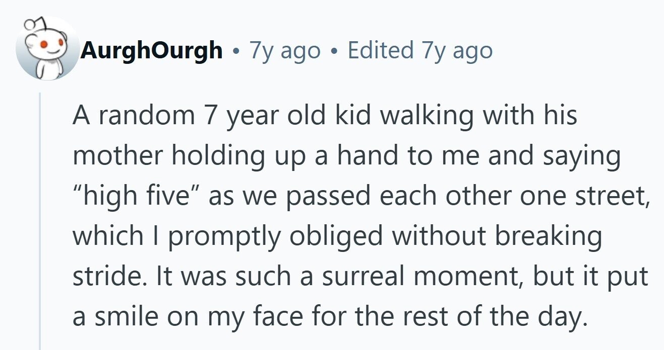 AurghOurgh . 7y ago Edited 7y ago A random 7 year old kid walking with his mother holding up a hand to me and saying high five as we passed each other one street, which I promptly obliged without breaking stride. It was such a surreal moment, but it put a smile on my face for the rest of the day.