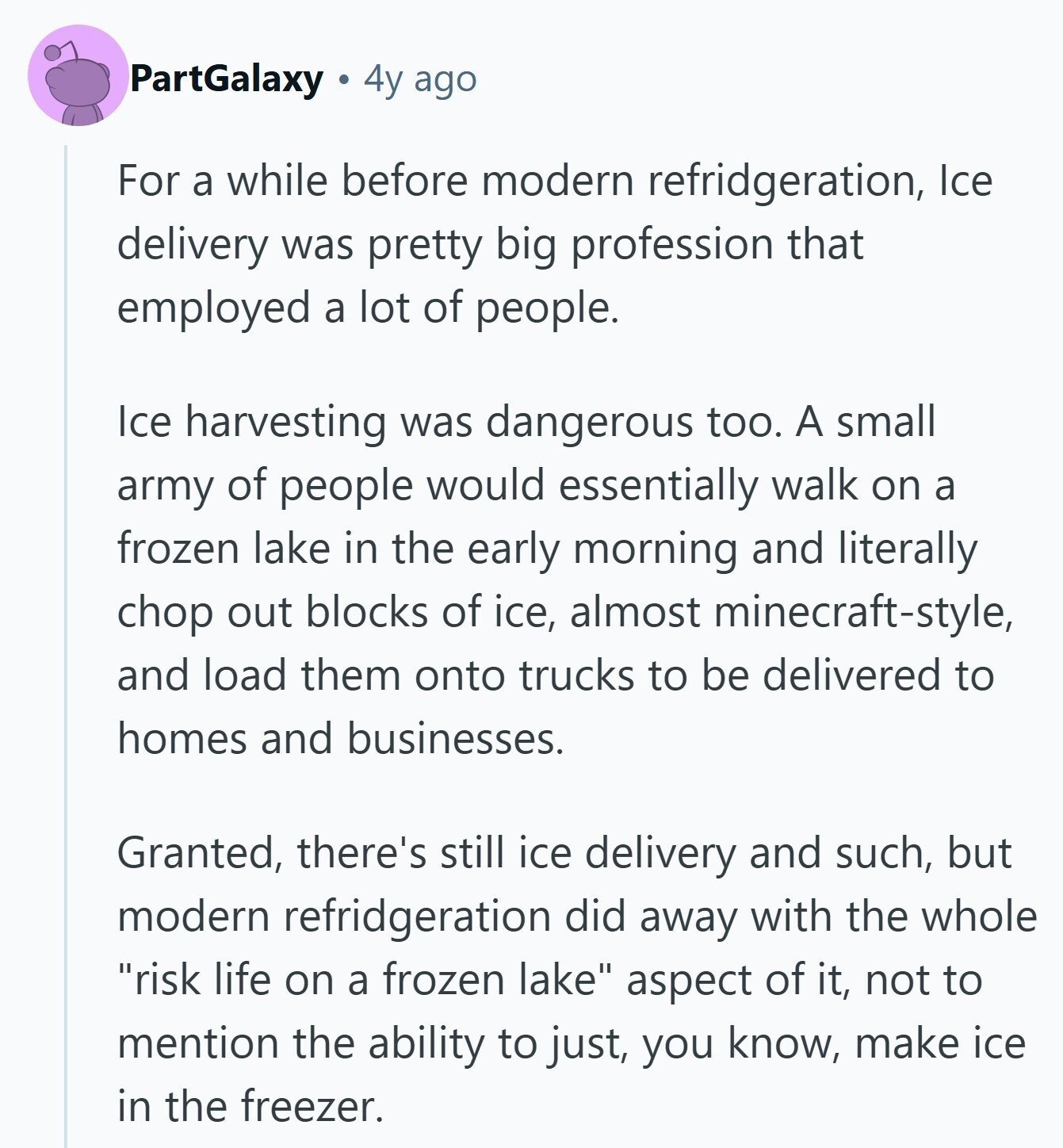 PartGalaxy 4y ago For a while before modern refridgeration, Ice delivery was pretty big profession that employed a lot of people. Ice harvesting was dangerous too. A small army of people would essentially walk on a frozen lake in the early morning and literally chop out blocks of ice, almost minecraft-style, and load them onto trucks to be delivered to homes and businesses. Granted, there's still ice delivery and such, but modern refridgeration did away with the whole risk life on a frozen lake aspect of it, not to mention the ability to just, you know, make ice in the 