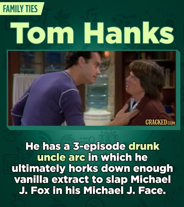 FAMILY TIES Tom Hanks CRACKED.COM Не has a 3-episode drunk uncle arc in which he ultimately horks down enough vanilla extract to slap Michael J. Fox in his Michael J. Face.