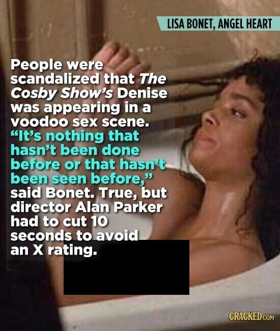 LISA BONET, ANGEL HEART People were scandalized that The Cosby Show's Denise was appearing in a voodoo sex scene. It's nothing that hasn't been done before or that hasn't been seen before, said Bonet. True, but director Alan Parker had to cut 10 seconds to avoid an x rating. CRACKED.COM