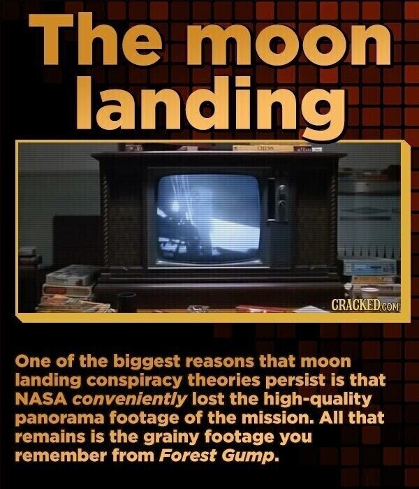 The moon landing CRACKED.COM One of the biggest reasons that moon landing conspiracy theories persist is that NASA conveniently lost the high-quality panorama footage of the mission. All that remains is the grainy footage you remember from Forest Gump.