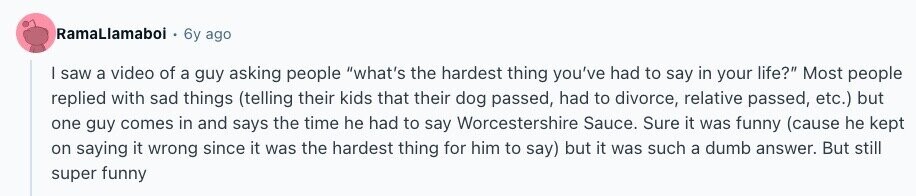 RamaLlamabol 6y ago | saw a video of a guy asking people what's the hardest thing you've had to say in your life? Most people replied with sad things (telling their kids that their dog passed, had to divorce, relative passed, etc.) but one guy comes in and says the time he had to say Worcestershire Sauce. Sure it was funny (cause he kept on saying it wrong since it was the hardest thing for him to say) but it was such a dumb answer. But still super funny 