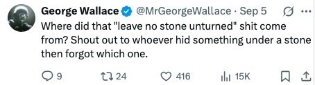 @MrGeorgeWallace Sep 5 George Wallace ... Where did that leave no stone unturned shit come from? Shout out to whoever hid something under a stone then forgot which one. 9 24 416 15K 