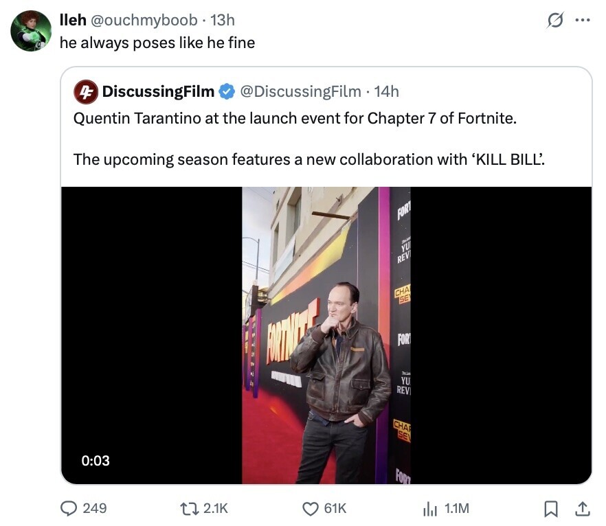 O ... lleh @ouchmyboob 13h he always poses like he fine 4F DiscussingFilm @DiscussingFilm.14h Quentin Tarantino at the launch event for Chapter 7 of Fortnite. The upcoming season features a new collaboration with 'KILL BILL'. FORT YU REV CHA SE FIRTHITTE FOR WILL Pria YU REV CHA SEV 0:03 FORT 249 2.1K 61K del 1.1M 