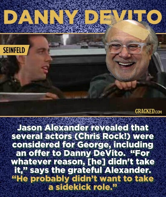 DANNY DEVITO SEINFELD Jason Alexander revealed that several actors (Chris Rock!) were considered for George, including an offer to Danny Devito. For whatever reason, Che] didn't take it, says the grateful Alexander. He probably didn't want to take a sidekick role.