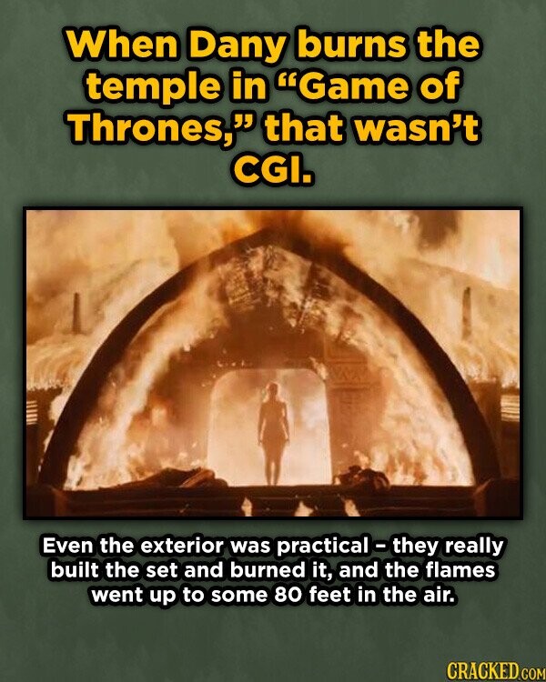 When Dany burns the temple in Game of Thrones, that wasn't CGI. Even the exterior was practical-they really built the set and burned it, and the flames went up to some 80 feet in the air. CRACKED COM