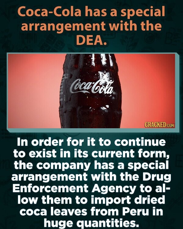 Coca-Cola has a special arrangement with the DEA. mBC J S B G Coca-Cola® OF DE HCC# CRACKED.COM In order for it to continue to exist in its current form, the company has a special arrangement with the Drug Enforcement Agency to al- low them to import dried coca leaves from Peru in huge quantities.