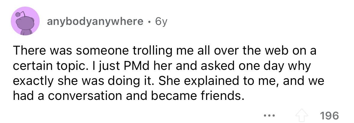 anybodyanywhere . 6 6y There was someone trolling me all over the web on a certain topic. I just PMd her and asked one day why exactly she was doing it. She explained to me, and we had a conversation and became friends. ... 196