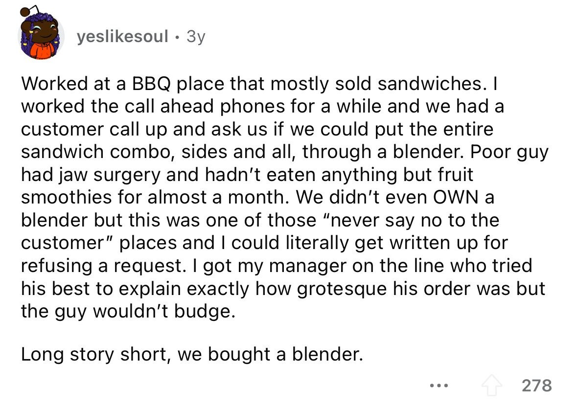 yeslikesoul 3y Worked at a BBQ place that mostly sold sandwiches. I worked the call ahead phones for a while and we had a customer call up and ask us if we could put the entire sandwich combo, sides and all, through a blender. Poor guy had jaw surgery and hadn't eaten anything but fruit smoothies for almost a month. We didn't even OWN a blender but this was one of those never say no to the customer places and I could literally get written up for refusing a request. I got my manager on the line who tried his