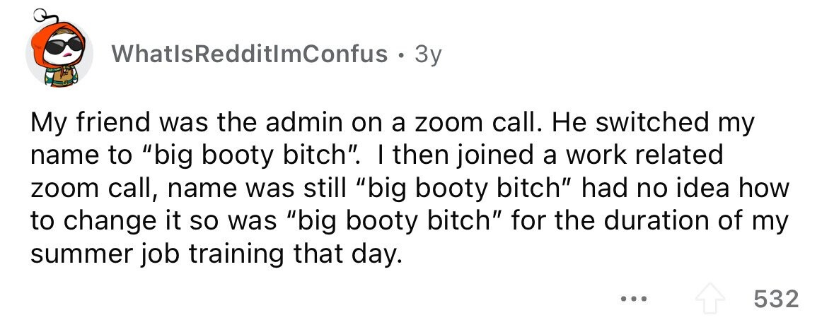 WhatlsRedditlmConfus. . 3y My friend was the admin on a zoom call. Не switched my name to big booty bitch. I then joined a work related zoom call, name was still big booty bitch had no idea how to change it so was big booty bitch for the duration of my summer job training that day. ... 532