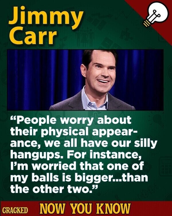 Jimmy Carr People worry about their physical appear- ance, we all have our silly hangups. For instance, I'm worried that one of my balls is bigger...than the other two. CRACKED NOW YOU KNOW