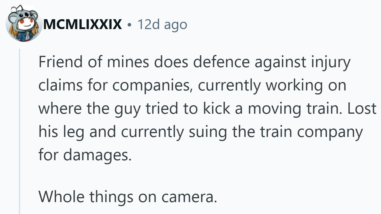 MCMLIXXIX . 12d ago Friend of mines does defence against injury claims for companies, currently working on where the guy tried to kick a moving train. Lost his leg and currently suing the train company for damages. Whole things on camera.