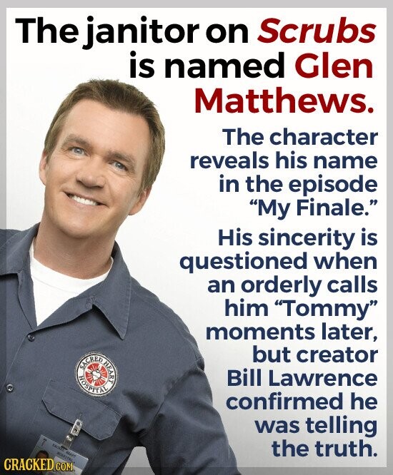The janitor on Scrubs is named Glen Matthews. The character reveals his name in the episode My Finale. His sincerity is questioned when an orderly calls him Tommy moments later, SACRED HOSPITAL HEART but creator Bill Lawrence confirmed he was telling MART MINNITAL the truth. CRACKED COM