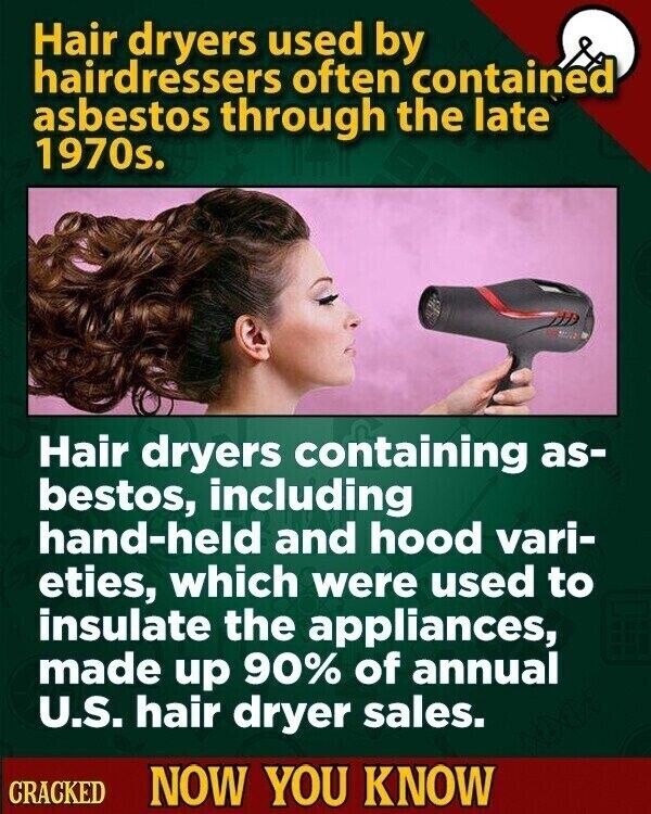 Hair dryers used by hairdressers often contained asbestos through the late 1970s. Hair dryers containing as- bestos, including hand-held and hood vari- eties, which were used to insulate the appliances, made up 90% of annual U.S. hair dryer sales. CRACKED NOW YOU KNOW