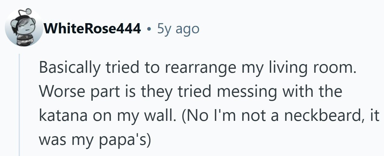 WhiteRose444 . 5y ago Basically tried to rearrange my living room. Worse part is they tried messing with the katana on my wall. (No I'm not a neckbeard, it was my papa's)