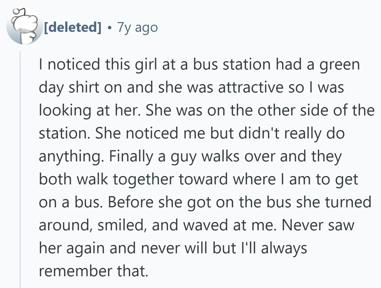 7y ago | noticed this girl at a bus station had a green day shirt on and she was attractive so | was looking at her. She was on the other side of the station. She noticed me but didn't really do anything. Finally a guy walks over and they both walk together toward where | am to get on a bus. Before she got on the bus she turned around, smiled, and waved at me. Never saw her again and never will but I'll always remember that.