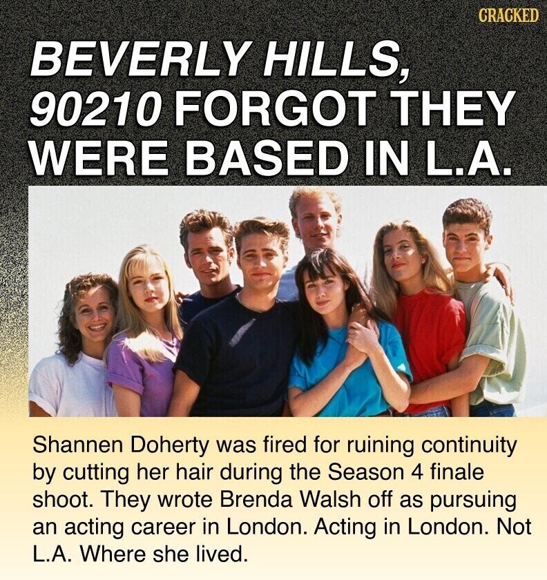 CRACKED BEVERLY HILLS, 90210 FORGOT THEY WERE BASED IN L.A. Shannen Doherty was fired for ruining continuity by cutting her hair during the Season 4 finale shoot. They wrote Brenda Walsh off as pursuing an acting career in London. Acting in London. Not L.A. Where she lived.