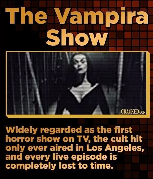 The Vampira Show CRACKED.COM Widely regarded as the first horror show on TV, the cult hit only ever aired in Los Angeles, and every live episode is completely lost to time.