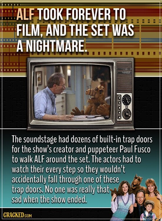 ALF TOOK FOREVER TO FILM, AND THE SET WAS A NIGHTMARE. The soundstage had dozens of built-in trap doors for the show's creator and puppeteer Paul Fusco to walk ALF around the set. The actors had to watch their every step so they wouldn't accidentally fall through one of these trap doors. No one was really that sad when the show ended. CRACKED.COM