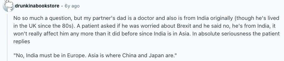 drunkinabookstore 6y ago No so much a question, but my partner's dad is a doctor and also is from India originally (though he's lived in the UK since the 80s). A patient asked if he was worried about Brexit and he said no, he's from India, it won't really affect him any more than it did before since India is in Asia. In absolute seriousness the patient replies No, India must be in Europe. Asia is where China and Japan are. 