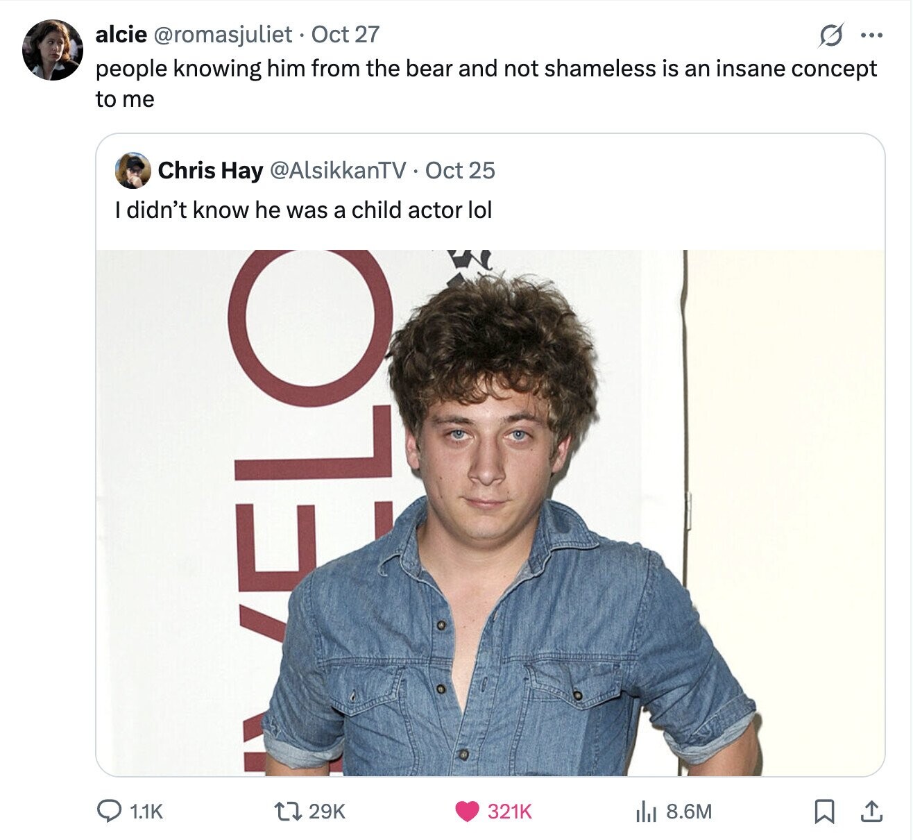 alcie @romasjuliet Oct 27 ... people knowing him from the bear and not shameless is an insane concept to me Chris Hay @AlsikkanTV Oct 25 I didn't know he was a child actor lol ELC 1.1K 321K 8.6M 29K